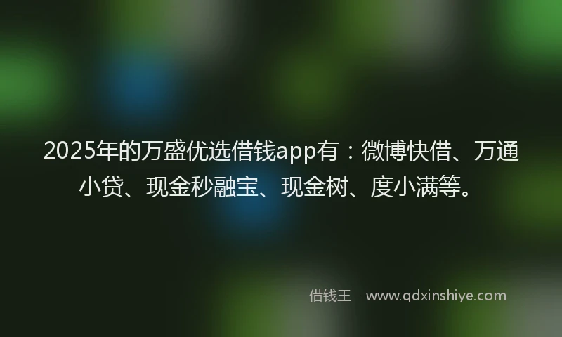 2025年的万盛优选借钱app有：微博快借、万通小贷、现金秒融宝、现金树、度小满等。