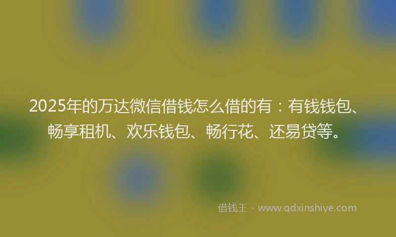 2025年的万达微信借钱怎么借的有：有钱钱包、畅享租机、欢乐钱包、畅行花、还易贷等。