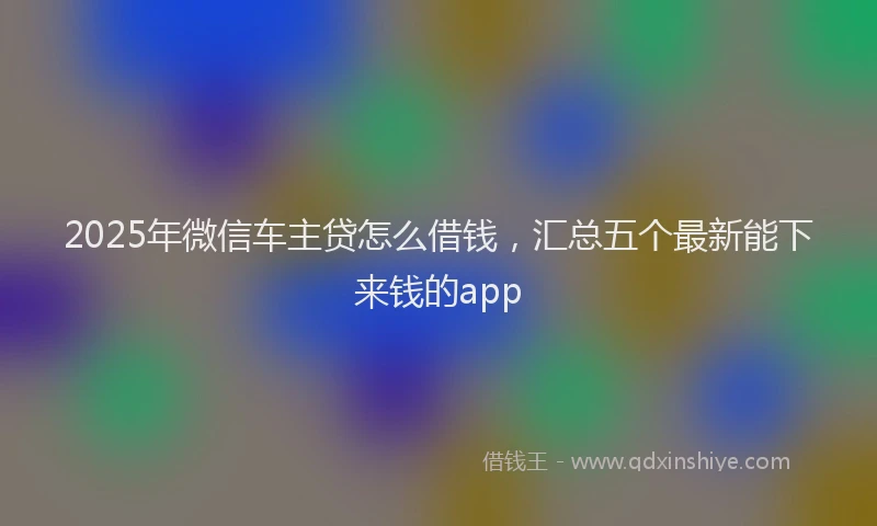 2025年微信车主贷怎么借钱，汇总五个最新能下来钱的app