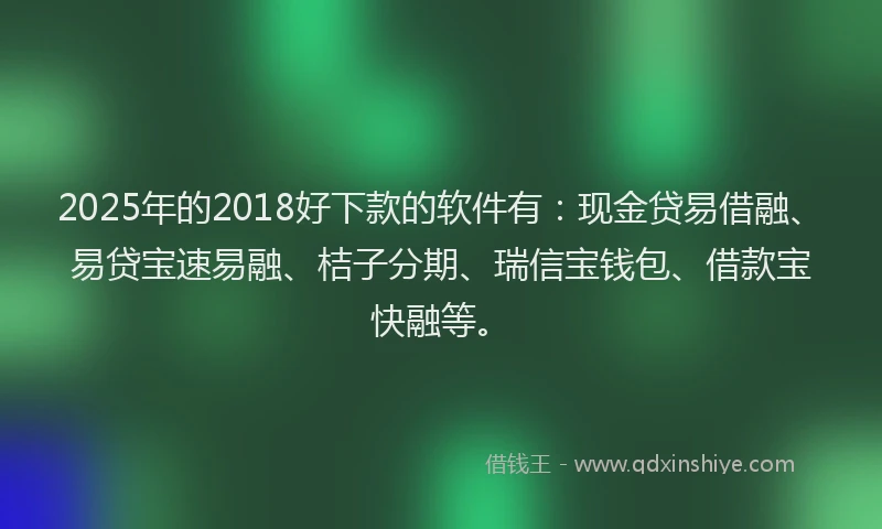 2025年的2018好下款的软件有：现金贷易借融、易贷宝速易融、桔子分期、瑞信宝钱包、借款宝快融等。