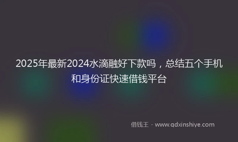 2025年最新2024水滴融好下款吗，总结五个手机和身份证快速借钱平台