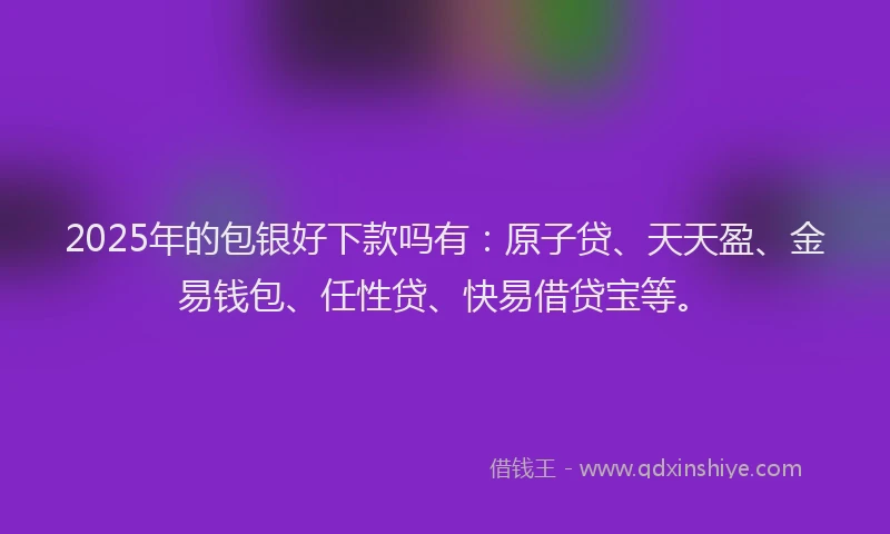2025年的包银好下款吗有：原子贷、天天盈、金易钱包、任性贷、快易借贷宝等。