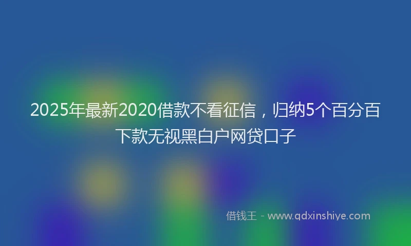 2025年最新2020借款不看征信，归纳5个百分百下款无视黑白户网贷口子