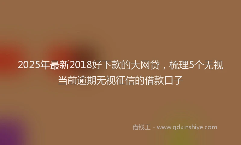 2025年最新2018好下款的大网贷，梳理5个无视当前逾期无视征信的借款口子