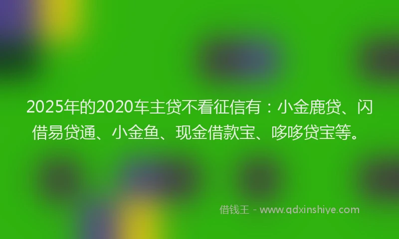 2025年的2020车主贷不看征信有:小金鹿贷、闪借易贷通、小金鱼、现金借款宝、哆哆贷宝等。