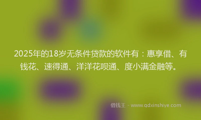 2025年的18岁无条件贷款的软件有：惠享借、有钱花、速得通、洋洋花呗通、度小满金融等。