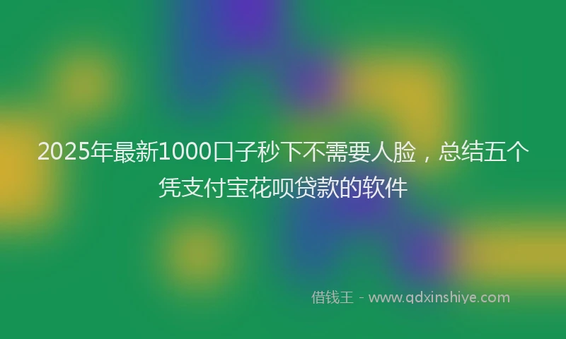 2025年最新1000口子秒下不需要人脸，总结五个凭支付宝花呗贷款的软件