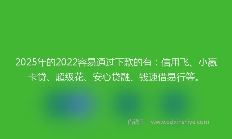 2025年的2022容易通过下款的有：信用飞、小赢卡贷、超级花、安心贷融、钱速借易行等。