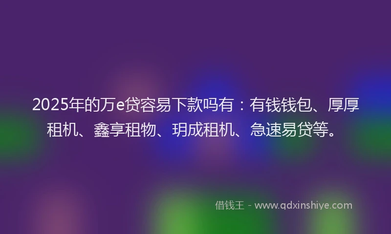 2025年的万e贷容易下款吗有：有钱钱包、厚厚租机、鑫享租物、玥成租机、急速易贷等。