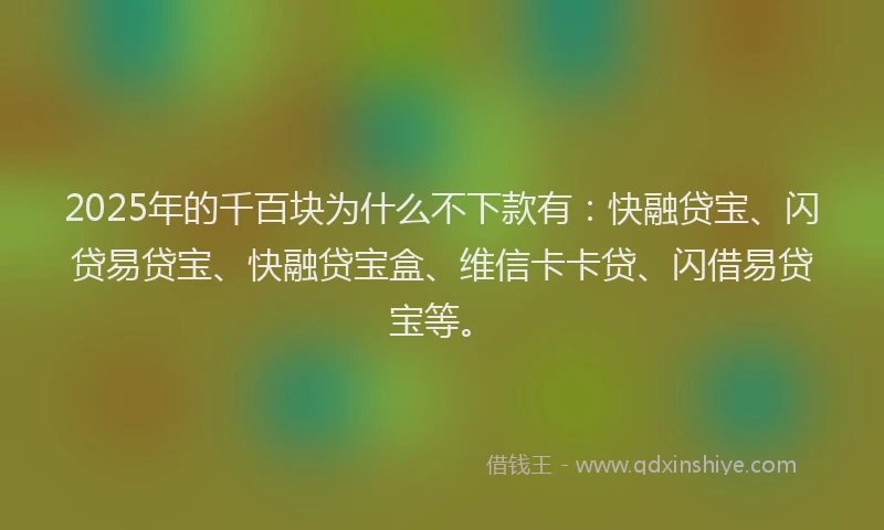 2025年的千百块为什么不下款有：快融贷宝、闪贷易贷宝、快融贷宝盒、维信卡卡贷、闪借易贷宝等。