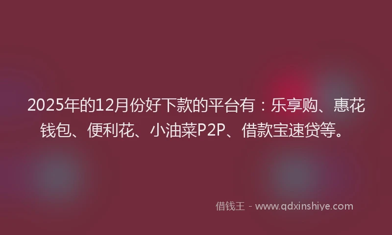 2025年的12月份好下款的平台有：乐享购、惠花钱包、便利花、小油菜P2P、借款宝速贷等。