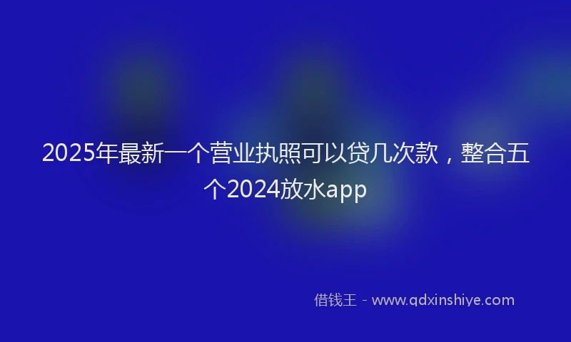 2025年最新一个营业执照可以贷几次款，整合五个2024放水app