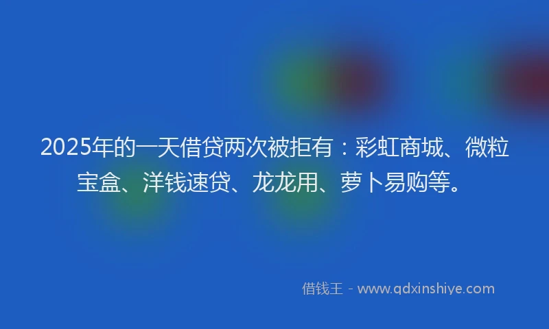 2025年的一天借贷两次被拒有：彩虹商城、微粒宝盒、洋钱速贷、龙龙用、萝卜易购等。