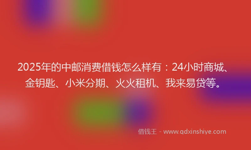 2025年的中邮消费借钱怎么样有：24小时商城、金钥匙、小米分期、火火租机、我来易贷等。