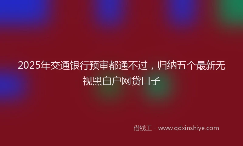 2025年交通银行预审都通不过，归纳五个最新无视黑白户网贷口子