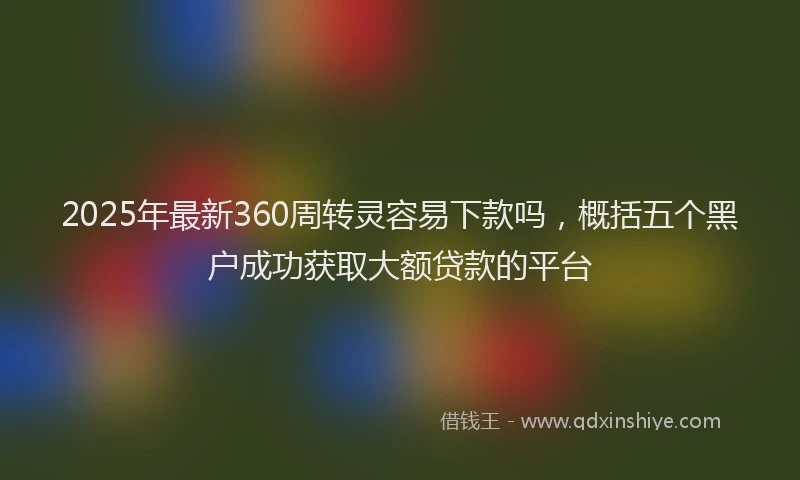 2025年最新360周转灵容易下款吗，概括五个黑户成功获取大额贷款的平台