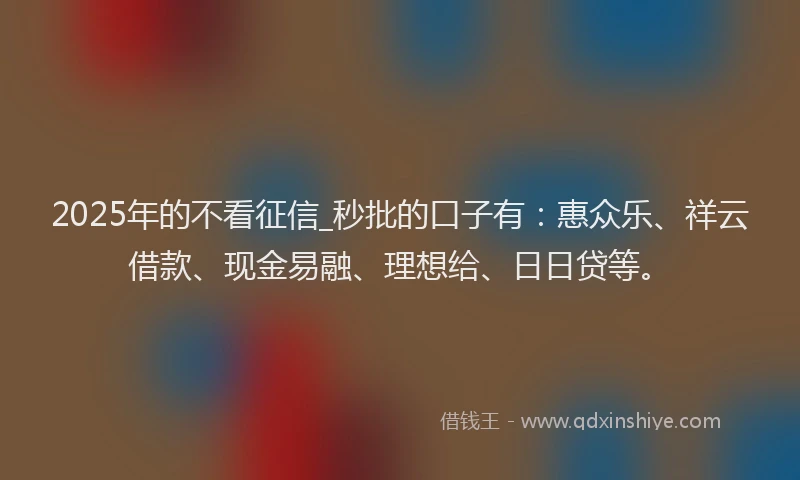 2025年的不看征信_秒批的口子有：惠众乐、祥云借款、现金易融、理想给、日日贷等。