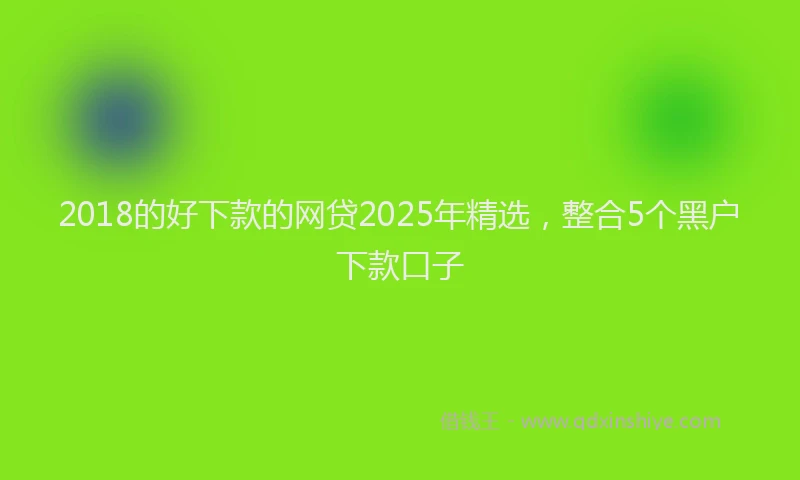 2018的好下款的网贷2025年精选，整合5个黑户下款口子