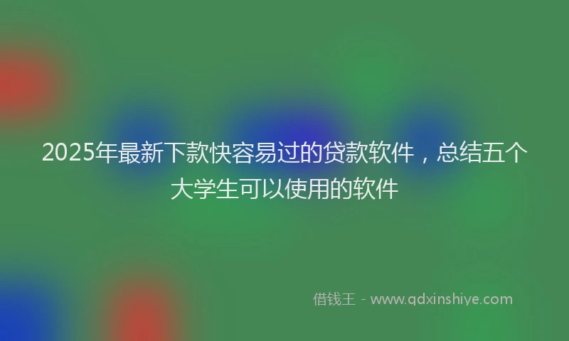 2025年最新下款快容易过的贷款软件，总结五个大学生可以使用的软件