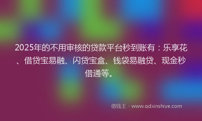 2025年的不用审核的贷款平台秒到账有：乐享花、借贷宝易融、闪贷宝盒、钱袋易融贷、现金秒借通等。