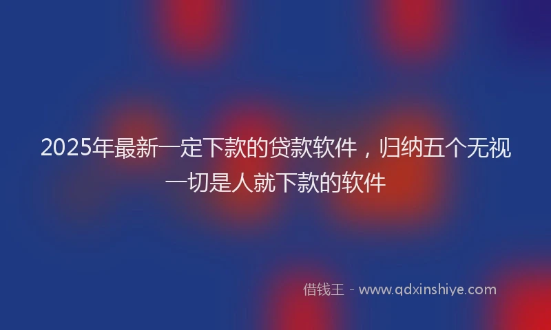 2025年最新一定下款的贷款软件，归纳五个无视一切是人就下款的软件