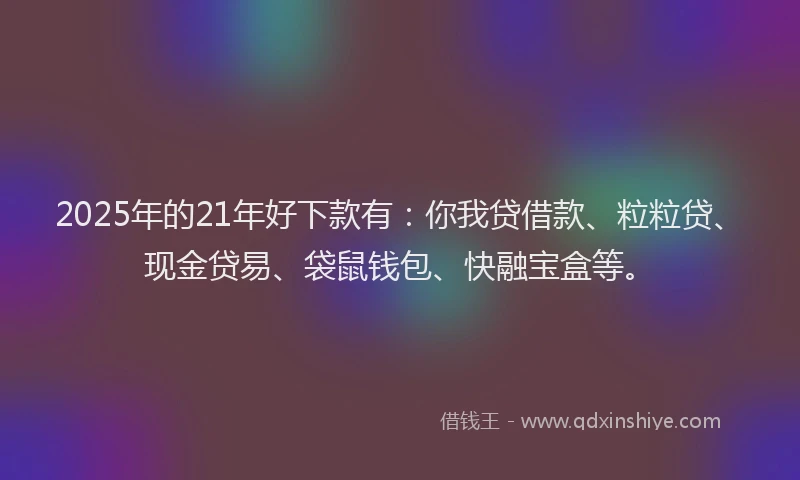 2025年的21年好下款有：你我贷借款、粒粒贷、现金贷易、袋鼠钱包、快融宝盒等。