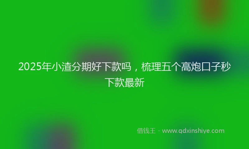 2025年小渣分期好下款吗，梳理五个高炮口子秒下款最新
