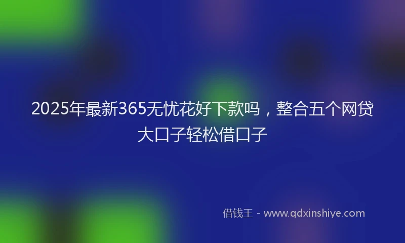 2025年最新365无忧花好下款吗，整合五个网贷大口子轻松借口子