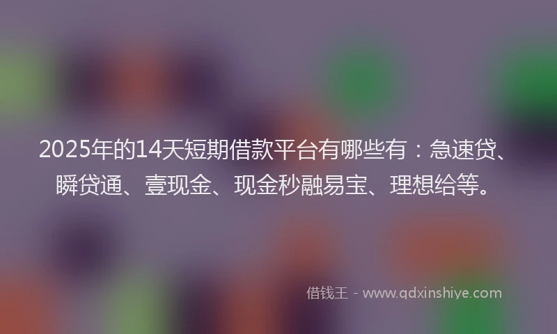 2025年的14天短期借款平台有哪些有：急速贷、瞬贷通、壹现金、现金秒融易宝、理想给等。