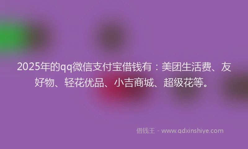2025年的qq微信支付宝借钱有：美团生活费、友好物、轻花优品、小吉商城、超级花等。