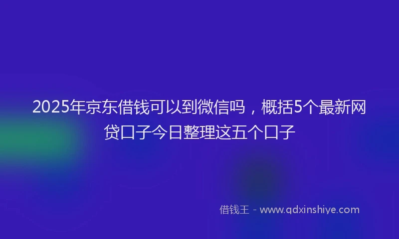 2025年京东借钱可以到微信吗，概括5个最新网贷口子今日整理这五个口子