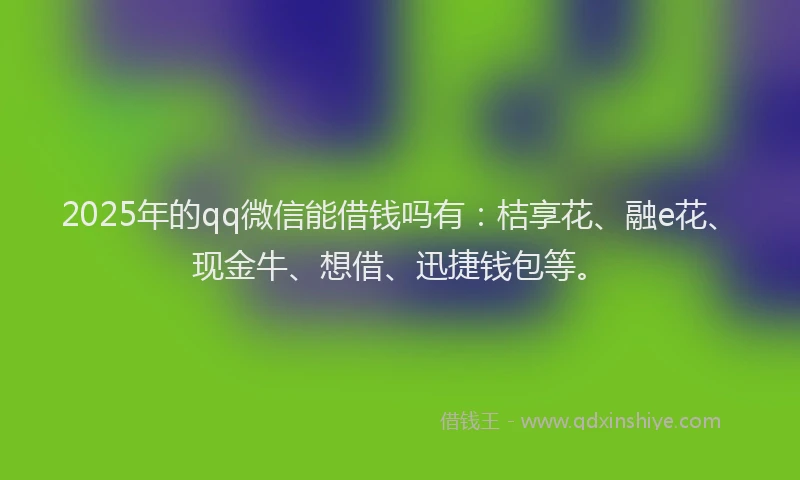 2025年的qq微信能借钱吗有：桔享花、融e花、现金牛、想借、迅捷钱包等。