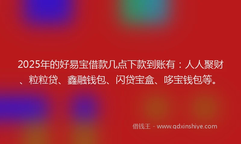 2025年的好易宝借款几点下款到账有：人人聚财、粒粒贷、鑫融钱包、闪贷宝盒、哆宝钱包等。
