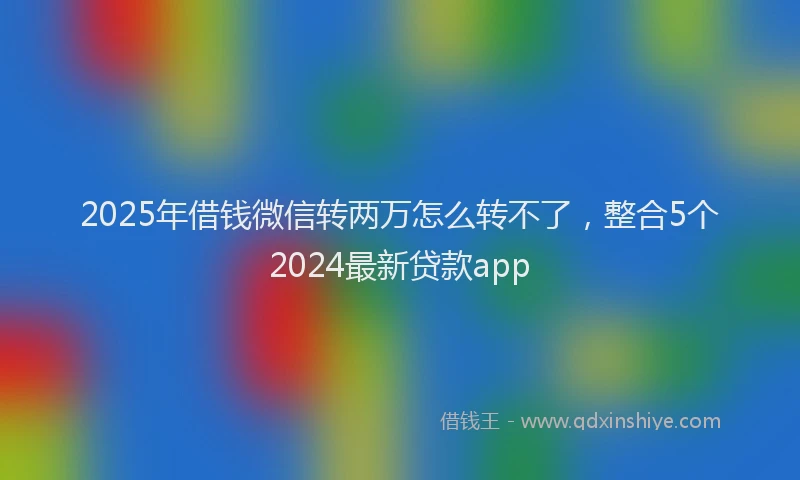 2025年借钱微信转两万怎么转不了，整合5个2024最新贷款app