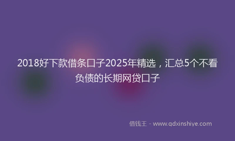 2018好下款借条口子2025年精选，汇总5个不看负债的长期网贷口子