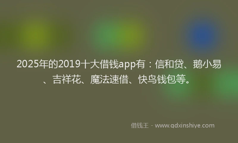 2025年的2019十大借钱app有：信和贷、鹅小易、吉祥花、魔法速借、快鸟钱包等。