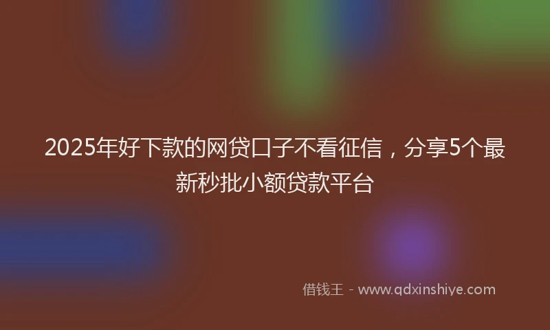2025年好下款的网贷口子不看征信，分享5个最新秒批小额贷款平台