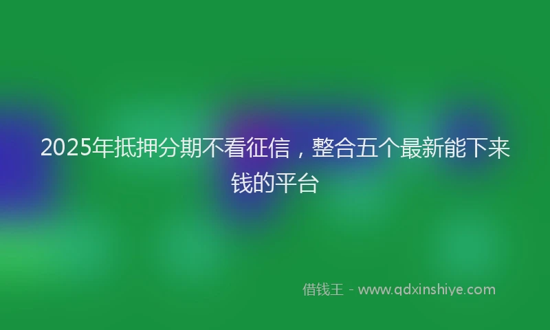2025年抵押分期不看征信，整合五个最新能下来钱的平台