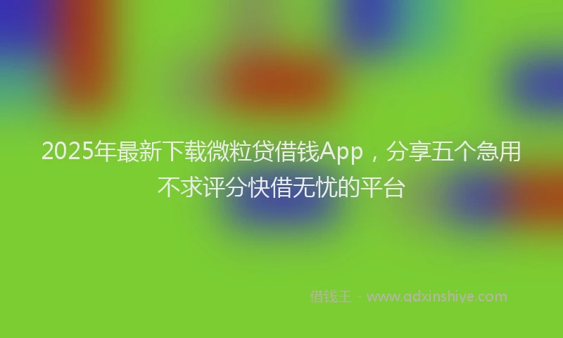 2025年最新下载微粒贷借钱App，分享五个急用不求评分快借无忧的平台