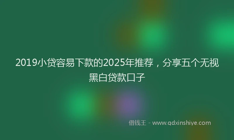 2019小贷容易下款的2025年推荐，分享五个无视黑白贷款口子