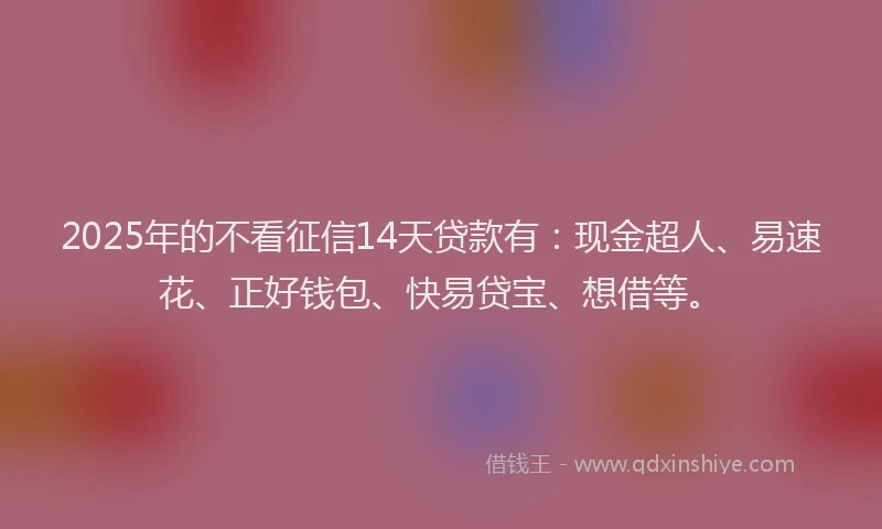 2025年的不看征信14天贷款有：现金超人、易速花、正好钱包、快易贷宝、想借等。