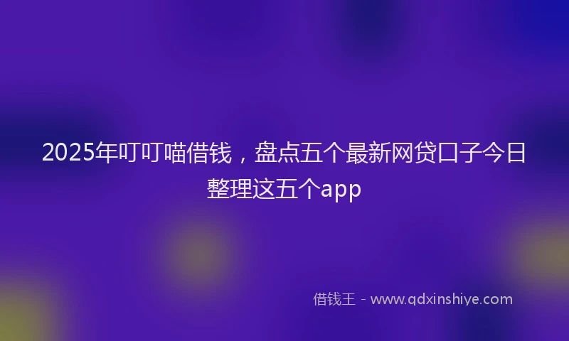2025年叮叮喵借钱，盘点五个最新网贷口子今日整理这五个app