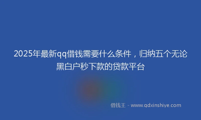 2025年最新qq借钱需要什么条件，归纳五个无论黑白户秒下款的贷款平台