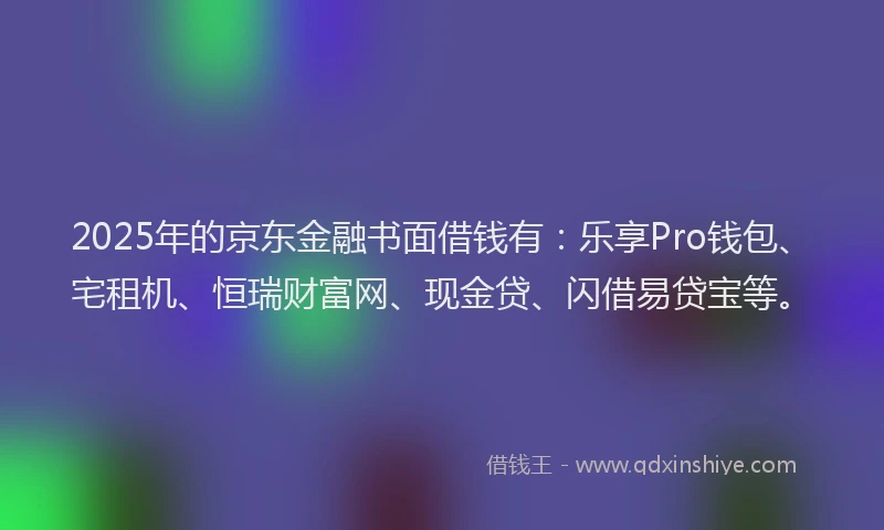 2025年的京东金融书面借钱有：乐享Pro钱包、宅租机、恒瑞财富网、现金贷、闪借易贷宝等。