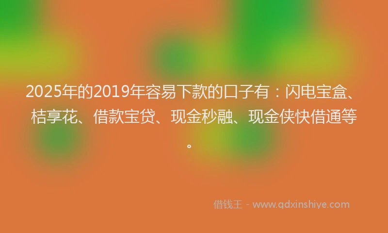2025年的2019年容易下款的口子有：闪电宝盒、桔享花、借款宝贷、现金秒融、现金侠快借通等。