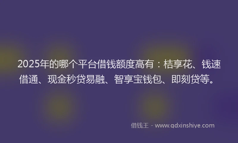 2025年的哪个平台借钱额度高有：桔享花、钱速借通、现金秒贷易融、智享宝钱包、即刻贷等。