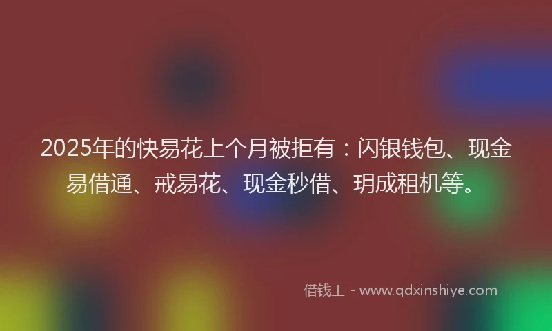2025年的快易花上个月被拒有：闪银钱包、现金易借通、戒易花、现金秒借、玥成租机等。