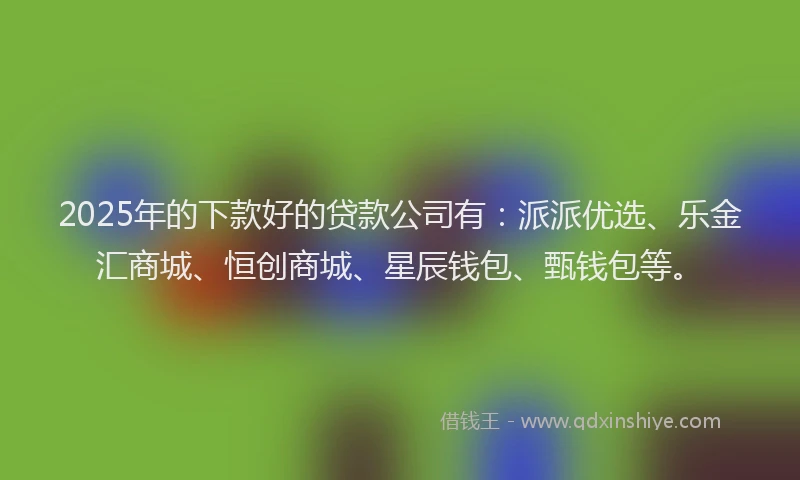 2025年的下款好的贷款公司有：派派优选、乐金汇商城、恒创商城、星辰钱包、甄钱包等。