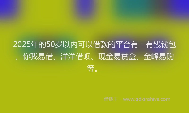 2025年的50岁以内可以借款的平台有：有钱钱包、你我易借、洋洋借呗、现金易贷盒、金峰易购等。