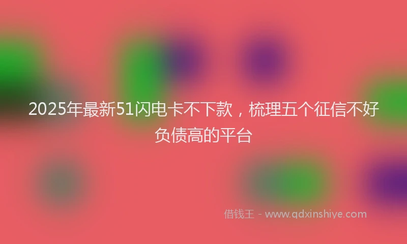 2025年最新51闪电卡不下款，梳理五个征信不好负债高的平台